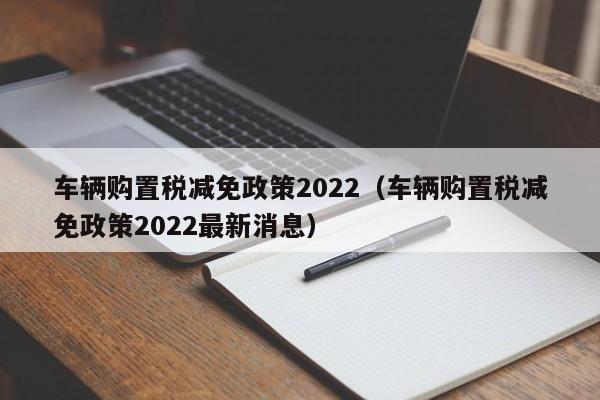 车辆购置税减免政策2022（车辆购置税减免政策2022最新消息）