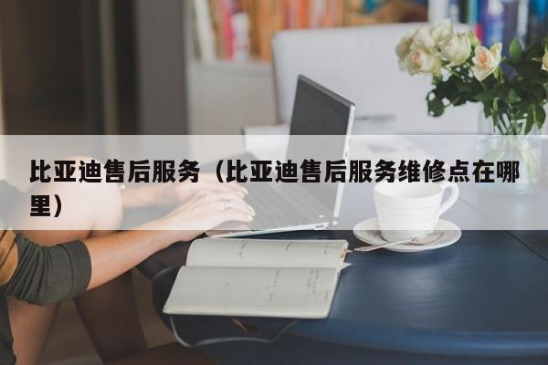 比亚迪售后服务（比亚迪售后服务维修点在哪里）