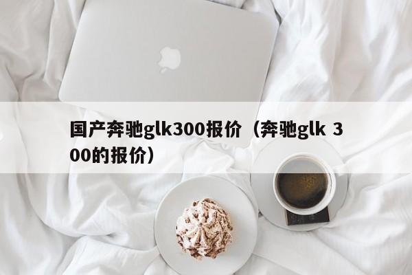 国产奔驰glk300报价（奔驰glk 300的报价）