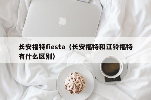 长安福特fiesta（长安福特和江铃福特有什么区别）