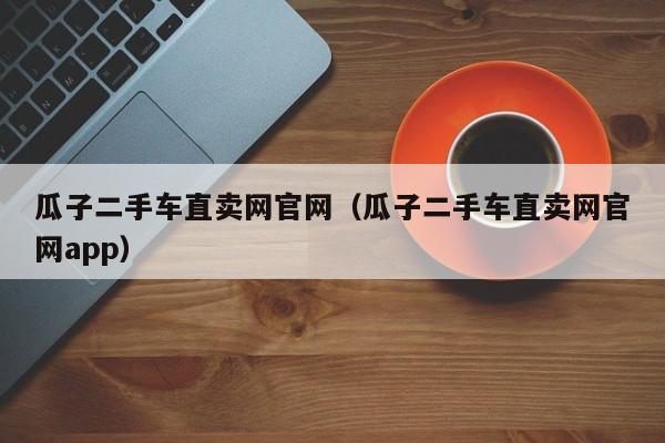 瓜子二手车直卖网官网（瓜子二手车直卖网官网app）