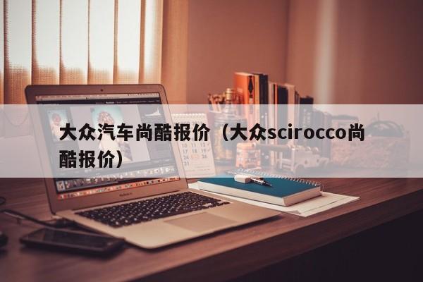 大众汽车尚酷报价（大众scirocco尚酷报价）