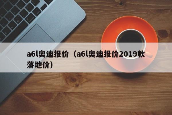 a6l奥迪报价（a6l奥迪报价2019款落地价）