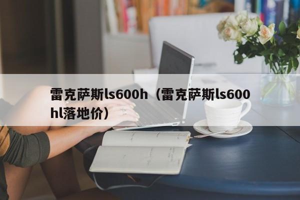 雷克萨斯ls600h（雷克萨斯ls600hl落地价）