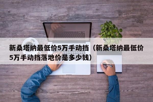 新桑塔纳最低价5万手动挡（新桑塔纳最低价5万手动挡落地价是多少钱）