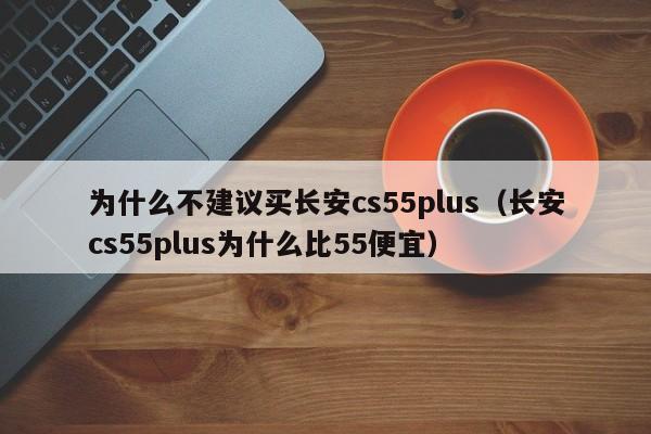 为什么不建议买长安cs55plus（长安cs55plus为什么比55便宜）