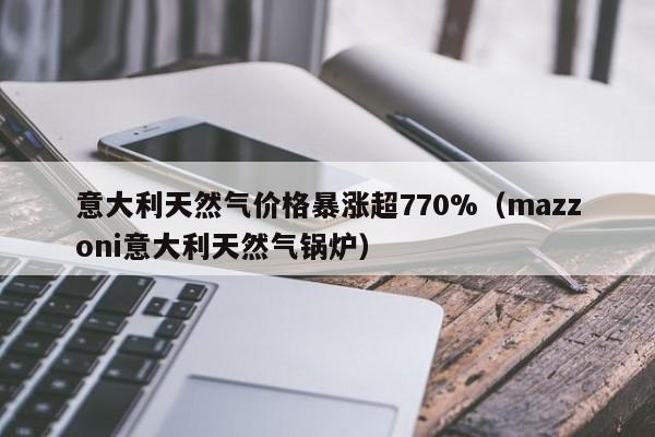 意大利天然气价格暴涨超770%（mazzoni意大利天然气锅炉）